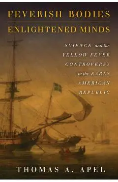 Feverish Bodies, Enlightened Minds: Science and the Yellow Fever Controversy in the Early American Republic - Thomas Apel