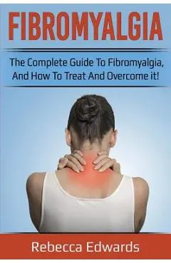 Fibromyalgia: The complete guide to Fibromyalgia, and how to treat and overcome it! - Rebecca Edwards
