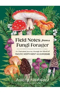 Field Notes from a Fungi Forager: An Illustrated Journey Through the World of Pacific Northwest Mushrooms - Ashley Rodriguez