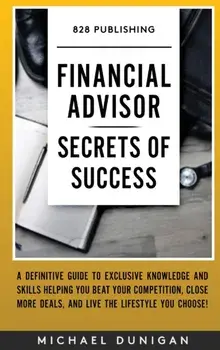 Financial Advisor Secrets of Success: A Definitive Guide to Exclusive Knowledge and Skills Helping you Beat your Competition, Close More Deals, and Li/Michael Dunigan
