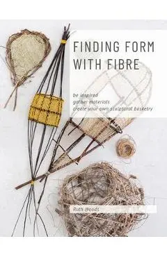 Finding Form with Fibre: be inspired, gather materials, and create your own sculptural basketry - Ruth Woods