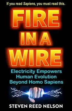 Fire in a Wire: Electricity Empowers Human Evolution Beyond Homo Sapiens - Steven Reed Nelson