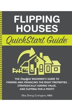 Flipping Houses QuickStart Guide: The Simplified Beginner's Guide to Finding and Financing the Right Properties, Strategically Adding Value, and Flipp - Elisa Zheng Covington