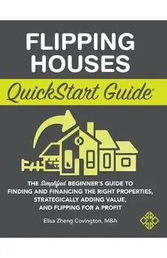Flipping Houses QuickStart Guide: The Simplified Beginner's Guide to Finding and Financing the Right Properties, Strategically Adding Value, and Flipp - Elisa Zheng Covington