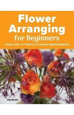Flower Arranging for Beginners: Learn How to Create Stunning Arrangements - Amy Barene