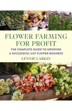 Flower Farming for Profit: The Complete Guide to Growing a Successful Cut Flower Business - Lennie Larkin