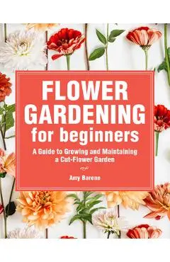 Flower Gardening for Beginners: A Guide to Growing and Maintaining a Cut-Flower Garden - Amy Barene
