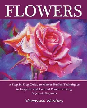 Flowers: A Step-By-Step Guide to Master Realist Techniques in Graphite and Colored Pencil Painting: Drawing Projects for Beginn, Paperback/Veronica Winters