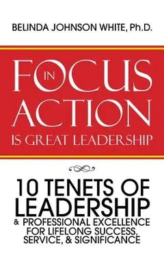 Focus in Action Is Great Leadership: 10 Tenets of Leadership & Professional Excellence - Belinda Johnson White Ph. D.