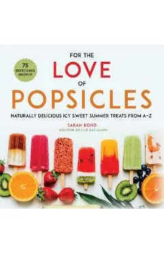 For the Love of Popsicles: Naturally Delicious Icy Sweet Summer Treats from A-Z - Sarah Bond