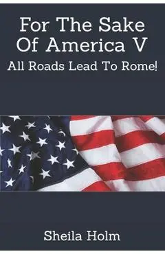 For The Sake Of America V: All Roads Lead To Rome! - Sheila Holm