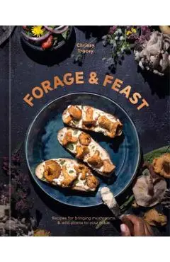 Forage & Feast: Recipes for Bringing Mushrooms & Wild Plants to Your Table: A Cookbook - Chrissy Tracey