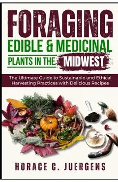 Foraging Edible and Medicinal Plants in the Midwest: The Ultimate Guide to Sustainable and Ethical Harvesting Practices with Delicious Recipes - Horace C. Juergens