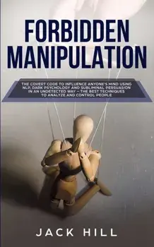 Forbidden Manipulation: The Covert Code To Influence Anyone's Mind Using NLP, Dark Psychology and Subliminal Persuasion in an Undetected Way -/Jack Hill