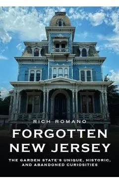 Forgotten New Jersey: The Garden State's Unique, Historic, and Abandoned Curiosities - Rich Romano