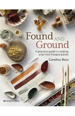 Found and Ground: A Practical Guide to Making Your Own Foraged Paints - Caroline Ross