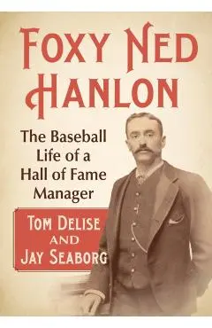 Foxy Ned Hanlon: The Baseball Life of a Hall of Fame Manager - Tom Delise