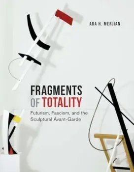 Fragments of Totality. Futurism, Fascism, and the Sculptural Avant-Garde, Hardback/Ara H. Merjian