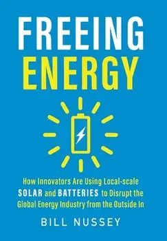 Freeing Energy: How Innovators Are Using Local-scale Solar and Batteries to Disrupt the Global Energy Industry from the Outside In/Bill Nussey