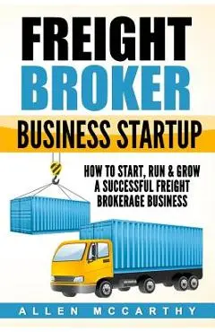Freight Broker Business Startup: How to Start, Run & Grow a Successful Freight Brokerage Business - Allen Mccarthy