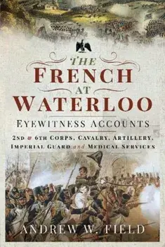 French at Waterloo: Eyewitness Accounts. 2nd and 6th Corps, Cavalry, Artillery, Foot Guard and Medical Services, Hardback/Andrew W Field
