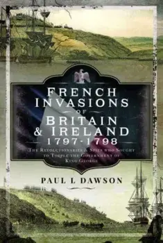 French Invasions of Britain and Ireland, 1797 1798. The Revolutionaries and Spies who Sought to Topple the Government of King George, Hardback/Paul L Dawson