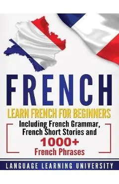 French: Learn French For Beginners Including French Grammar, French Short Stories and 1000+ French Phrases - Language Learning University