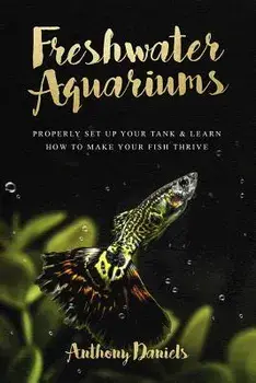 Freshwater Aquariums: Properly Set Up Your Tank & Learn How to Make Your Fish Thrive, Paperback/Anthony Daniels