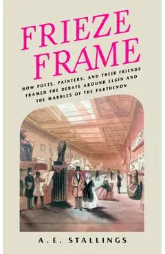 Frieze Frame: How Poets, Painters, and Their Friends Framed the Debate Around Elgin and the Marbles of the Parthenon - A. E. Stallings