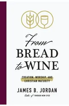 From Bread to Wine: Creation, Worship, and Christian Maturity - James B. Jordan