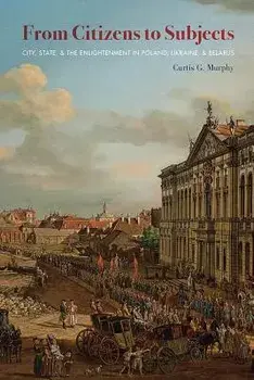 From Citizens to Subjects: City, State, and the Enlightenment in Poland, Ukraine, and Belarus, Paperback/Curtis G. Murphy