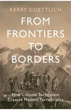 From Frontiers to Borders: How Colonial Technicians Created Modern Territoriality - Kerry Goettlich