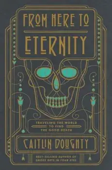 From Here to Eternity: Traveling the World to Find the Good Death, Hardcover/Caitlin Doughty