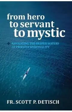 From Hero to Servant to Mystic: Navigating the Deeper Waters of Priestly Spirituality - Scott P. Detisch