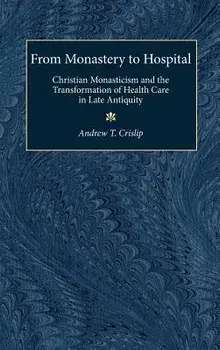 From Monastery to Hospital: Christian Monasticism and the Transformation of Health Care in Late Antiquity/Andrew T. Crislip