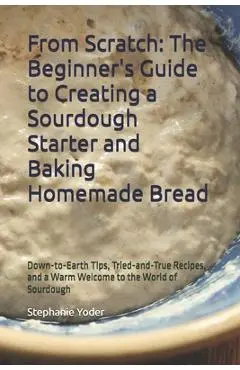 From Scratch: The Beginner's Guide to Creating a Sourdough Starter and Baking Homemade Bread: A Step-by-Step Handbook for Crafting Sourdough Starters - Stephanie Yoder
