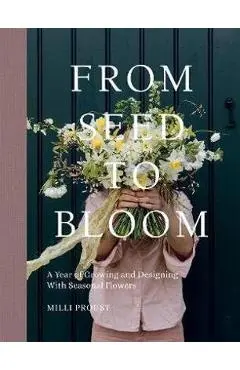 From Seed to Bloom: A Year of Growing and Designing with Seasonal Flowers - Milli Proust