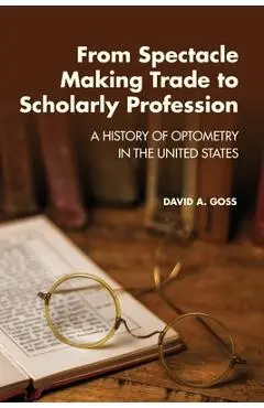 From Spectacle-Making Trade to Scholarly Profession: A History of Optometry in the United States - David A. Goss