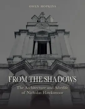 From the Shadows. The Architecture and Afterlife of Nicholas Hawksmoor, Hardback/Owen Hopkins