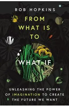 From What Is to What If: Unleashing the Power of Imagination to Create the Future We Want - Rob Hopkins