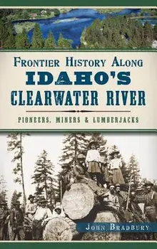 Frontier History Along Idaho's Clearwater River: Pioneers, Miners & Lumberjacks, Hardcover/John Bradbury