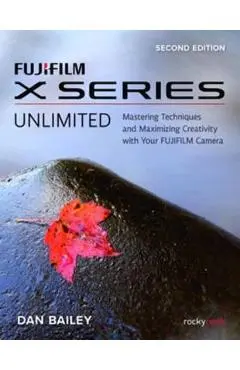 Fujifilm X Series Unlimited: Mastering Techniques and Maximizing Creativity with Your Fujifilm Camera - Dan Bailey