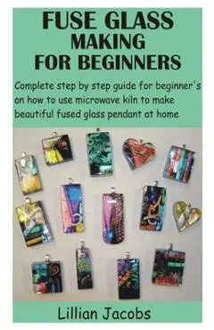 Fuse Glass Making for Beginners: Complete step by step guide for beginner's on how to use microwave kiln to make beautiful fused glass pendant at home - Lillian Jacobs