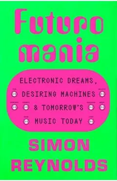 Futuromania: Electronic Dreams, Desiring Machines, and Tomorrow's Music Today - Simon Reynolds
