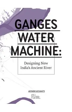 Ganges Water Machine: Designing New India's Ancient River - Anthony Acciavatti