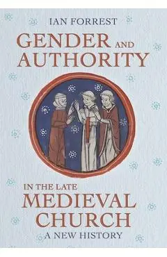 Gender and Authority in the Late Medieval Church: A New History - Ian Forrest