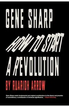 Gene Sharp: How to Start a Revolution: How to Start a Revolution - Ruaridh Arrow