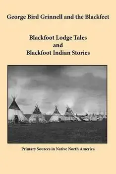 George Bird Grinnell and the Blackfeet: Blackfoot Lodge Tales and Blackfoot Indian Stories/George Bird Grinnell