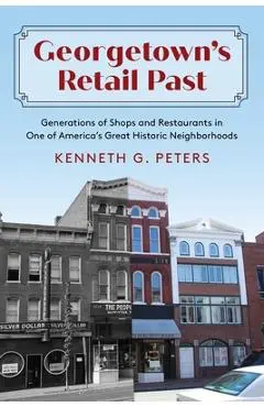 Georgetown's Retail Past: Generations of Shops and Restaurants in One of America's Great Historic Neighborhoods - Kenneth G. Peters