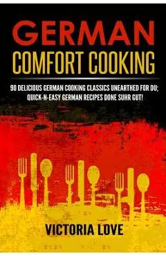 German Comfort Cooking: 90 Delicious German Cooking Classics Unearthed For Du; Quick-n-Easy Germany Recipes Done Suhr Gut! - Victoria Love